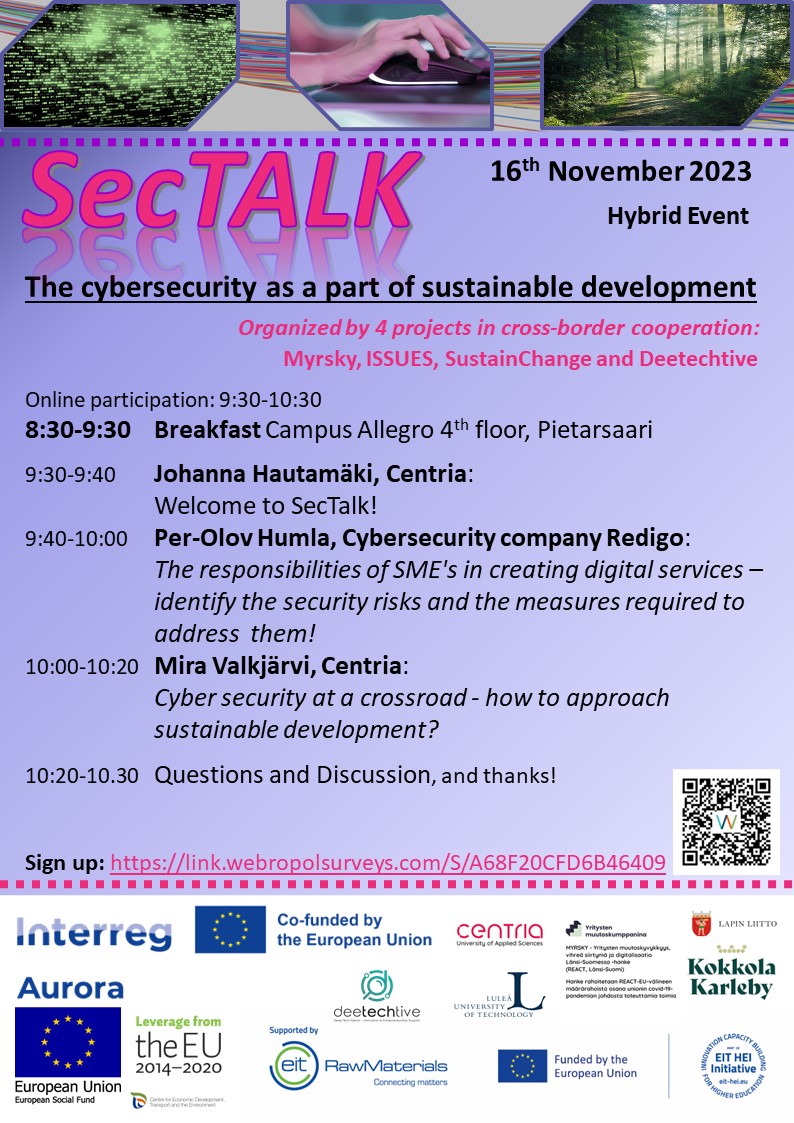SecTALK -The cybersecurity as a part of sustainable development 
16th November 2023
Hybrid Event

Organized by 4 projects in cross-border cooperation:    
Myrsky, ISSUES, SustainChange and Deetechtive
 
Online participation: 9:30-10:30 
8:30-9:30 Breakfast Campus Allegro 4th floor, Pietarsaari 

9:30-9:40 Johanna Hautamäki, Centria: Welcome to SecTalk!
9:40-10:00 Per-Olov Humla, Cybersecurity company Redigo: The responsibilities of SME's in creating digital services – identify the security risks and the measures required to address them!
10:00-10:20 Mira Valkjärvi, Centria: Cyber security at a crossroad - how to approach sustainable development?
10:20-10.30 Questions and Discussion, and thanks!

Sign up link and QR-code: https://link.webropolsurveys.com/S/A68F20CFD6B46409 