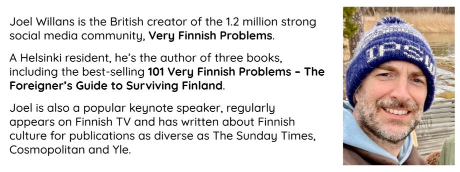 Joel Willans is the British creator of the 1.2 million strong social media community, Very Finnish Problems. 

A Helsinki resident, he’s the author of three books, including the best-selling 101 Very Finnish Problems – The Foreigner’s Guide to Surviving Finland. 

Joel is also a popular keynote speaker, regularly appears on Finnish TV and has written about Finnish culture for publications as diverse as The Sunday Times, Cosmopolitan and Yle.